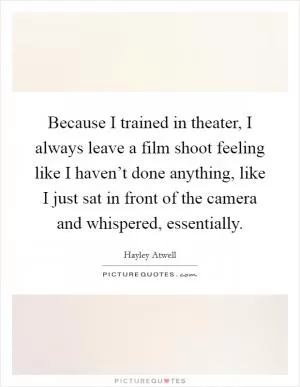 Because I trained in theater, I always leave a film shoot feeling like I haven’t done anything, like I just sat in front of the camera and whispered, essentially Picture Quote #1