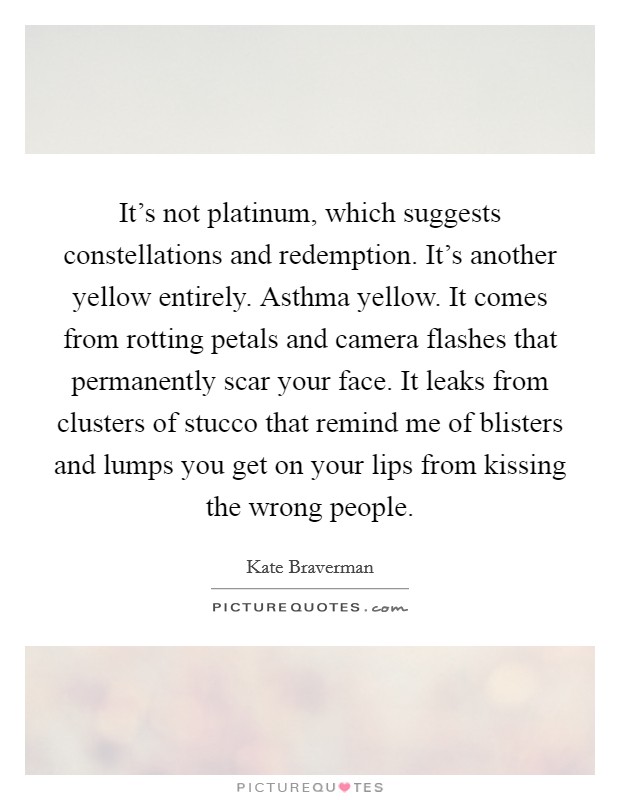 It's not platinum, which suggests constellations and redemption. It's another yellow entirely. Asthma yellow. It comes from rotting petals and camera flashes that permanently scar your face. It leaks from clusters of stucco that remind me of blisters and lumps you get on your lips from kissing the wrong people. Picture Quote #1