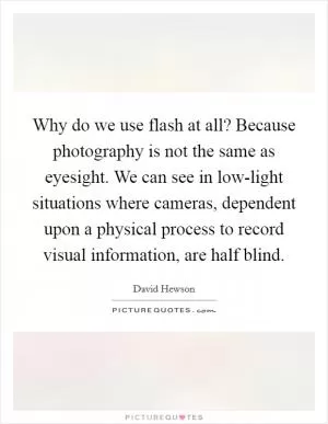 Why do we use flash at all? Because photography is not the same as eyesight. We can see in low-light situations where cameras, dependent upon a physical process to record visual information, are half blind Picture Quote #1