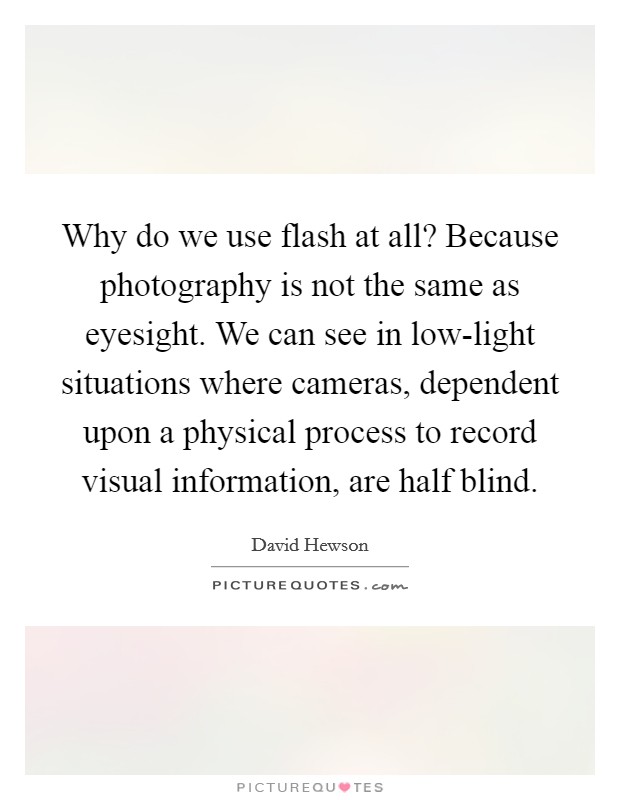 Why do we use flash at all? Because photography is not the same as eyesight. We can see in low-light situations where cameras, dependent upon a physical process to record visual information, are half blind. Picture Quote #1