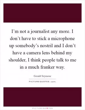I’m not a journalist any more. I don’t have to stick a microphone up somebody’s nostril and I don’t have a camera lens behind my shoulder, I think people talk to me in a much franker way Picture Quote #1