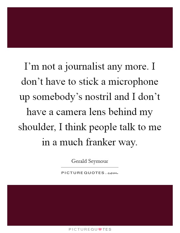 I'm not a journalist any more. I don't have to stick a microphone up somebody's nostril and I don't have a camera lens behind my shoulder, I think people talk to me in a much franker way. Picture Quote #1