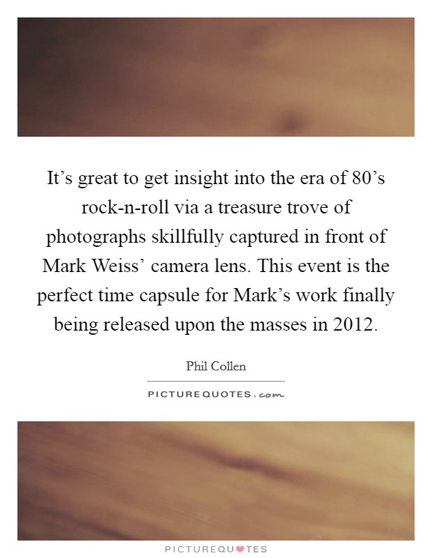 It's great to get insight into the era of 80's rock-n-roll via a treasure trove of photographs skillfully captured in front of Mark Weiss' camera lens. This event is the perfect time capsule for Mark's work finally being released upon the masses in 2012. Picture Quote #1