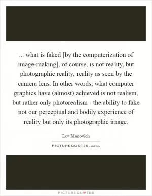 ... what is faked [by the computerization of image-making], of course, is not reality, but photographic reality, reality as seen by the camera lens. In other words, what computer graphics have (almost) achieved is not realism, but rather only photorealism - the ability to fake not our perceptual and bodily experience of reality but only its photographic image Picture Quote #1