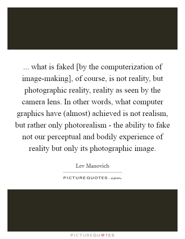 ... what is faked [by the computerization of image-making], of course, is not reality, but photographic reality, reality as seen by the camera lens. In other words, what computer graphics have (almost) achieved is not realism, but rather only photorealism - the ability to fake not our perceptual and bodily experience of reality but only its photographic image. Picture Quote #1