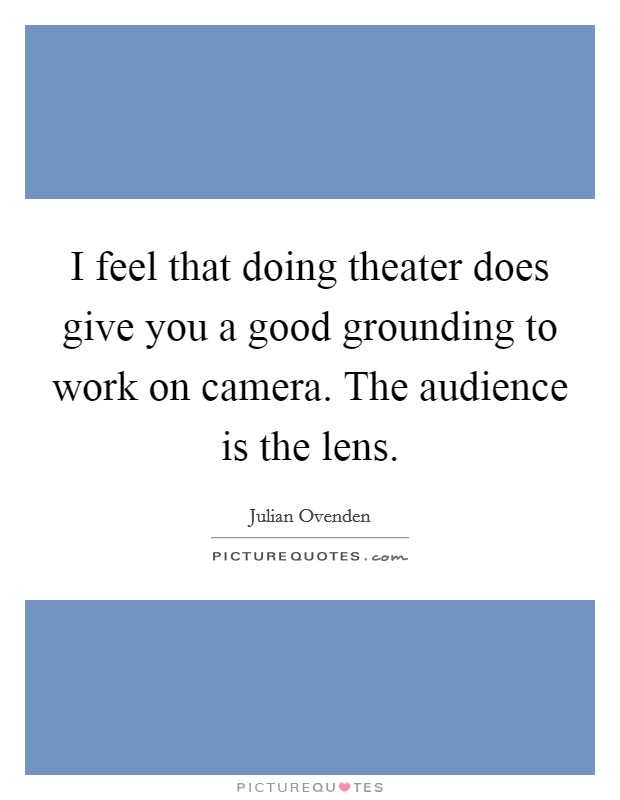 I feel that doing theater does give you a good grounding to work on camera. The audience is the lens. Picture Quote #1