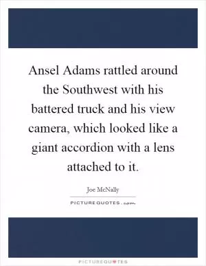 Ansel Adams rattled around the Southwest with his battered truck and his view camera, which looked like a giant accordion with a lens attached to it Picture Quote #1
