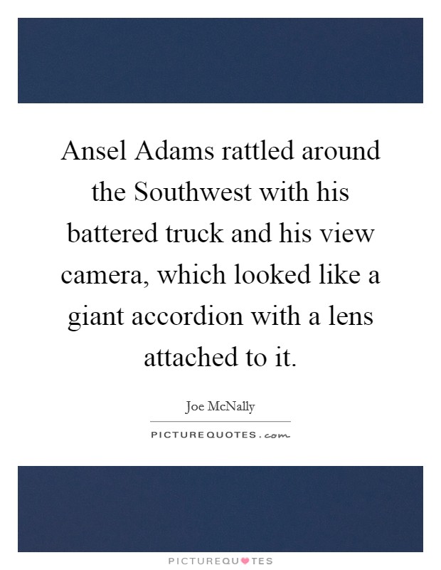 Ansel Adams rattled around the Southwest with his battered truck and his view camera, which looked like a giant accordion with a lens attached to it. Picture Quote #1