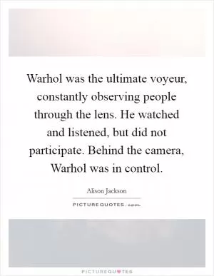 Warhol was the ultimate voyeur, constantly observing people through the lens. He watched and listened, but did not participate. Behind the camera, Warhol was in control Picture Quote #1