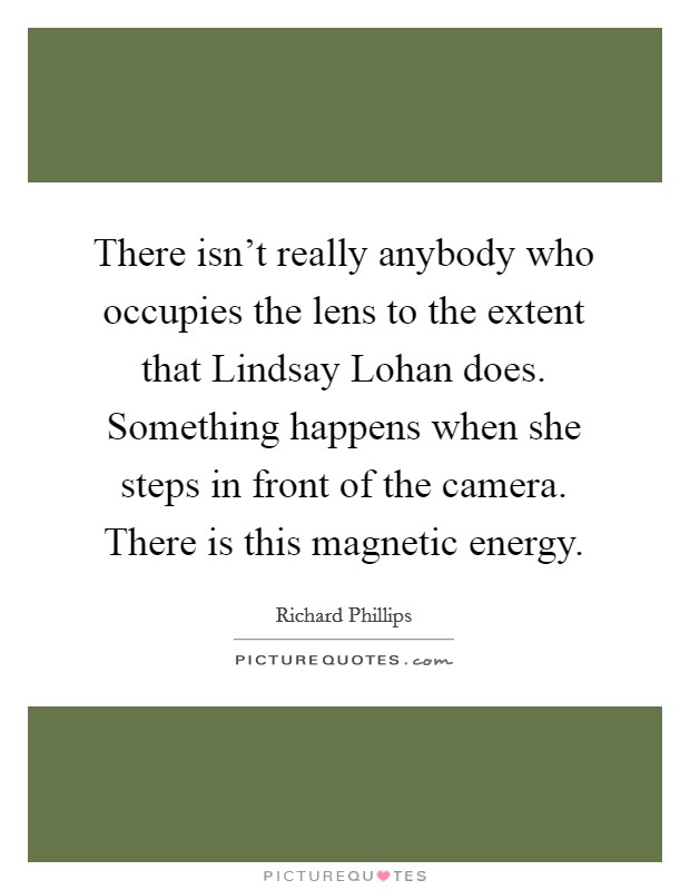 There isn't really anybody who occupies the lens to the extent that Lindsay Lohan does. Something happens when she steps in front of the camera. There is this magnetic energy. Picture Quote #1