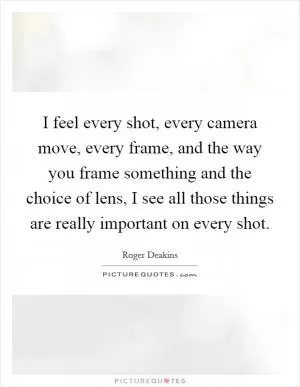 I feel every shot, every camera move, every frame, and the way you frame something and the choice of lens, I see all those things are really important on every shot Picture Quote #1