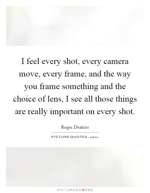 I feel every shot, every camera move, every frame, and the way you frame something and the choice of lens, I see all those things are really important on every shot. Picture Quote #1