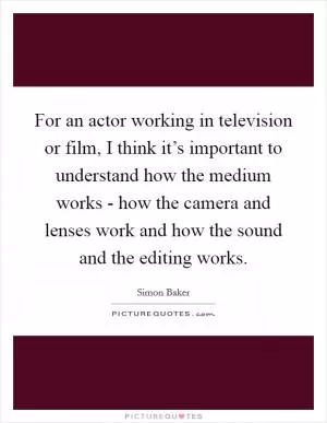 For an actor working in television or film, I think it’s important to understand how the medium works - how the camera and lenses work and how the sound and the editing works Picture Quote #1