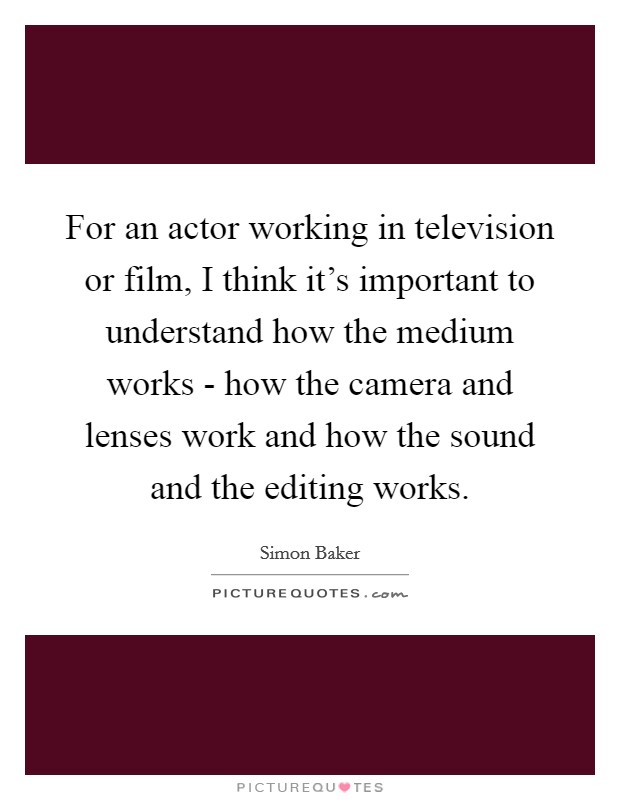For an actor working in television or film, I think it's important to understand how the medium works - how the camera and lenses work and how the sound and the editing works. Picture Quote #1