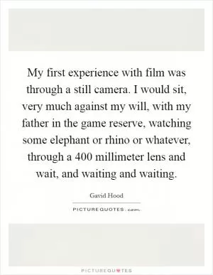 My first experience with film was through a still camera. I would sit, very much against my will, with my father in the game reserve, watching some elephant or rhino or whatever, through a 400 millimeter lens and wait, and waiting and waiting Picture Quote #1