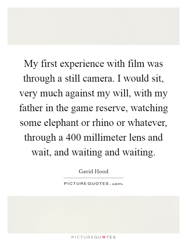 My first experience with film was through a still camera. I would sit, very much against my will, with my father in the game reserve, watching some elephant or rhino or whatever, through a 400 millimeter lens and wait, and waiting and waiting. Picture Quote #1