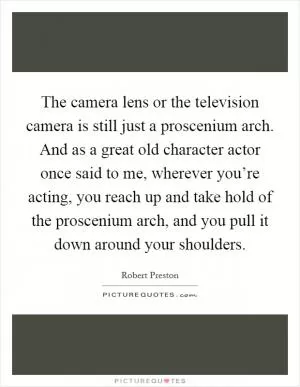 The camera lens or the television camera is still just a proscenium arch. And as a great old character actor once said to me, wherever you’re acting, you reach up and take hold of the proscenium arch, and you pull it down around your shoulders Picture Quote #1