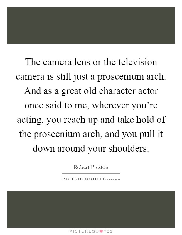 The camera lens or the television camera is still just a proscenium arch. And as a great old character actor once said to me, wherever you're acting, you reach up and take hold of the proscenium arch, and you pull it down around your shoulders. Picture Quote #1