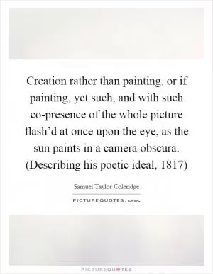 Creation rather than painting, or if painting, yet such, and with such co-presence of the whole picture flash’d at once upon the eye, as the sun paints in a camera obscura. (Describing his poetic ideal, 1817) Picture Quote #1