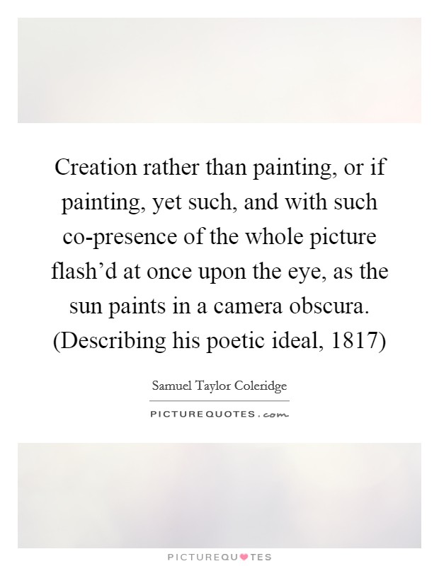 Creation rather than painting, or if painting, yet such, and with such co-presence of the whole picture flash'd at once upon the eye, as the sun paints in a camera obscura. (Describing his poetic ideal, 1817) Picture Quote #1