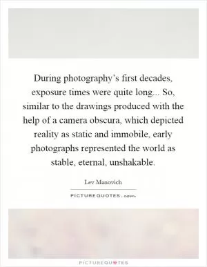 During photography’s first decades, exposure times were quite long... So, similar to the drawings produced with the help of a camera obscura, which depicted reality as static and immobile, early photographs represented the world as stable, eternal, unshakable Picture Quote #1