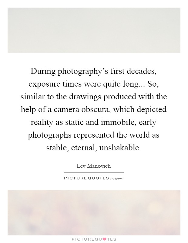 During photography's first decades, exposure times were quite long... So, similar to the drawings produced with the help of a camera obscura, which depicted reality as static and immobile, early photographs represented the world as stable, eternal, unshakable. Picture Quote #1