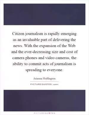 Citizen journalism is rapidly emerging as an invaluable part of delivering the news. With the expansion of the Web and the ever-decreasing size and cost of camera phones and video cameras, the ability to commit acts of journalism is spreading to everyone Picture Quote #1