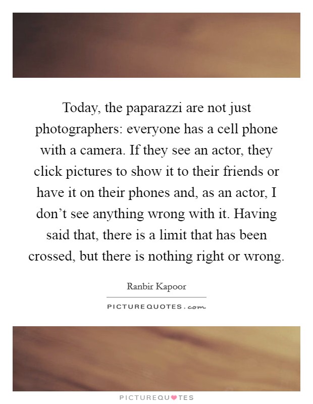 Today, the paparazzi are not just photographers: everyone has a cell phone with a camera. If they see an actor, they click pictures to show it to their friends or have it on their phones and, as an actor, I don't see anything wrong with it. Having said that, there is a limit that has been crossed, but there is nothing right or wrong. Picture Quote #1