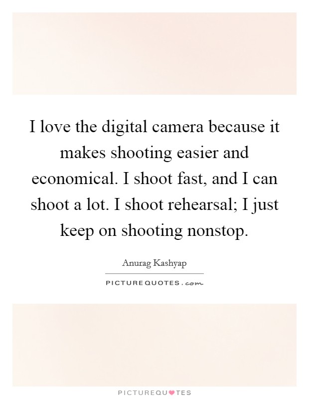 I love the digital camera because it makes shooting easier and economical. I shoot fast, and I can shoot a lot. I shoot rehearsal; I just keep on shooting nonstop. Picture Quote #1
