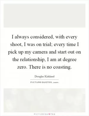 I always considered, with every shoot, I was on trial; every time I pick up my camera and start out on the relationship, I am at degree zero. There is no coasting Picture Quote #1