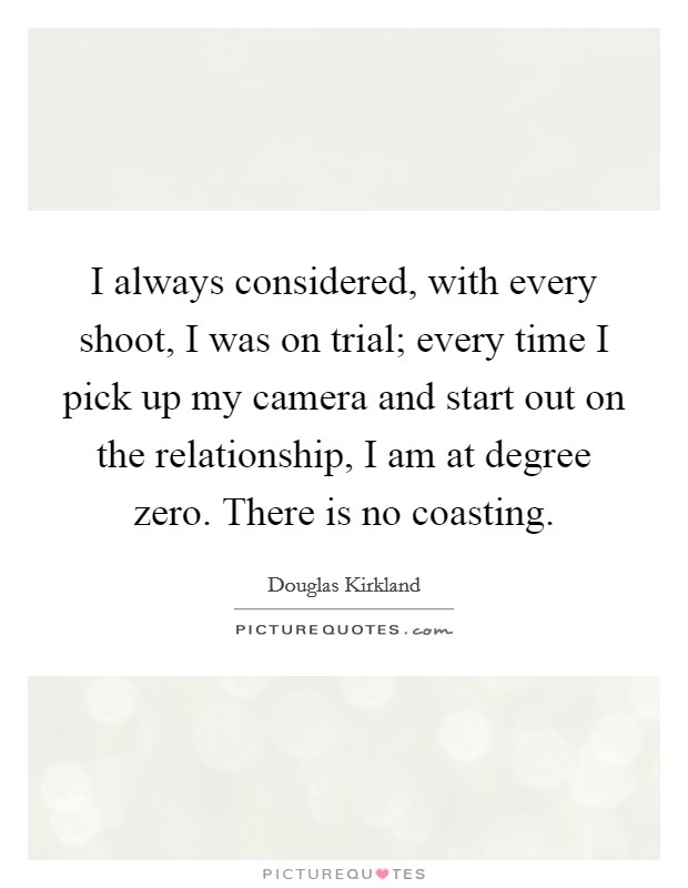 I always considered, with every shoot, I was on trial; every time I pick up my camera and start out on the relationship, I am at degree zero. There is no coasting. Picture Quote #1