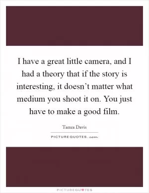I have a great little camera, and I had a theory that if the story is interesting, it doesn’t matter what medium you shoot it on. You just have to make a good film Picture Quote #1