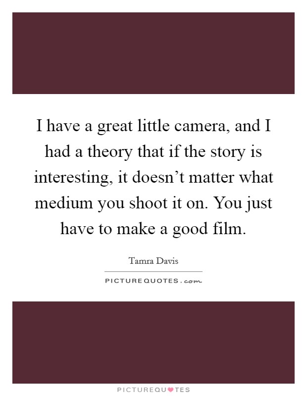 I have a great little camera, and I had a theory that if the story is interesting, it doesn't matter what medium you shoot it on. You just have to make a good film. Picture Quote #1