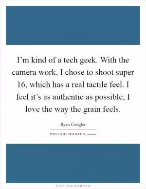 I’m kind of a tech geek. With the camera work, I chose to shoot super 16, which has a real tactile feel. I feel it’s as authentic as possible; I love the way the grain feels Picture Quote #1