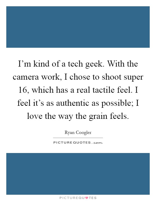 I'm kind of a tech geek. With the camera work, I chose to shoot super 16, which has a real tactile feel. I feel it's as authentic as possible; I love the way the grain feels. Picture Quote #1