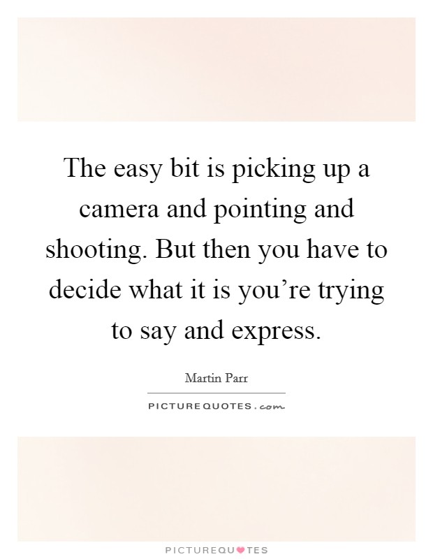 The easy bit is picking up a camera and pointing and shooting. But then you have to decide what it is you're trying to say and express. Picture Quote #1