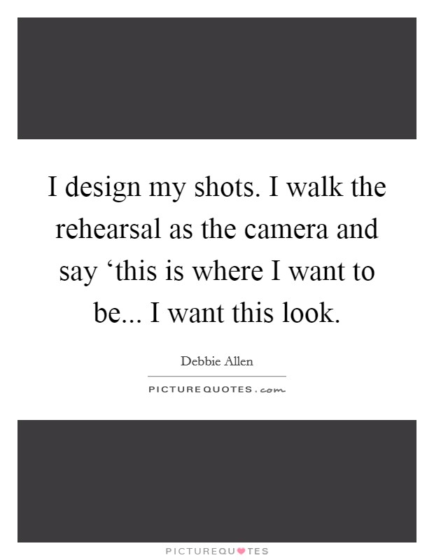 I design my shots. I walk the rehearsal as the camera and say ‘this is where I want to be... I want this look. Picture Quote #1