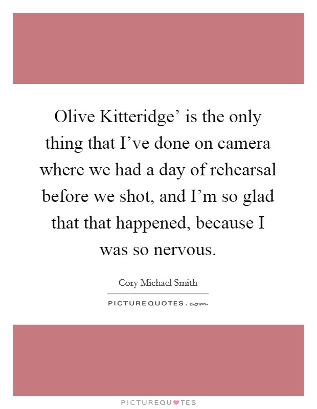 Olive Kitteridge' is the only thing that I've done on camera where we had a day of rehearsal before we shot, and I'm so glad that that happened, because I was so nervous. Picture Quote #1