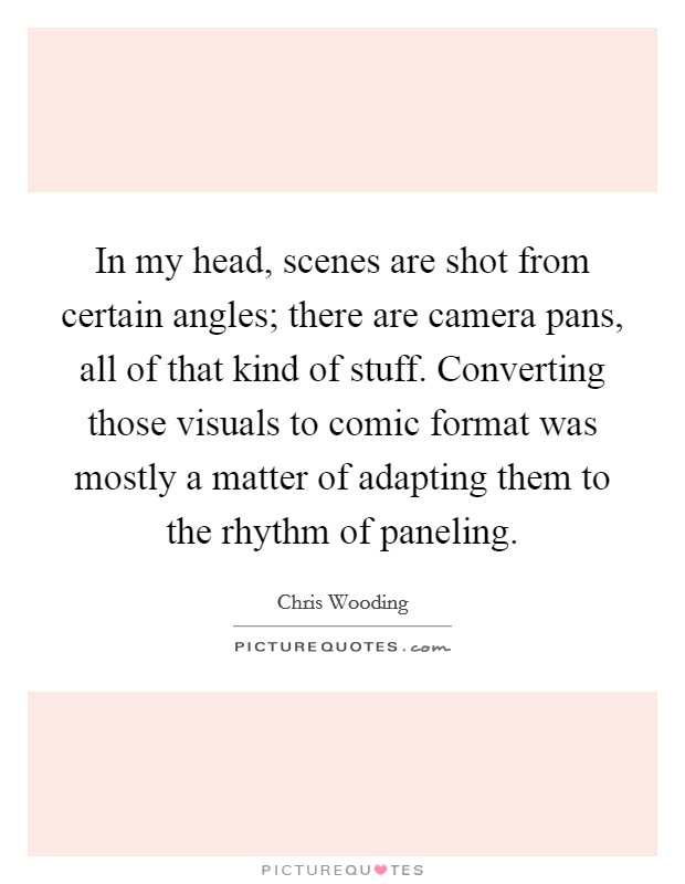 In my head, scenes are shot from certain angles; there are camera pans, all of that kind of stuff. Converting those visuals to comic format was mostly a matter of adapting them to the rhythm of paneling. Picture Quote #1
