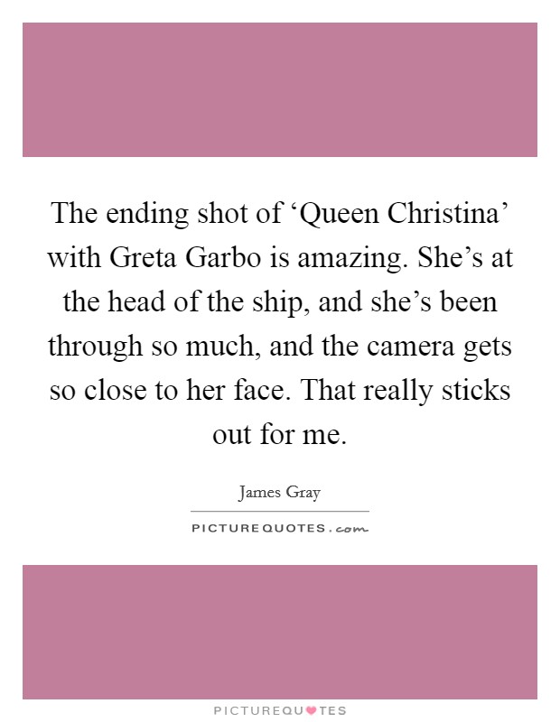 The ending shot of ‘Queen Christina' with Greta Garbo is amazing. She's at the head of the ship, and she's been through so much, and the camera gets so close to her face. That really sticks out for me. Picture Quote #1