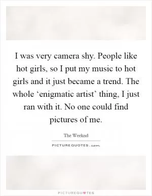 I was very camera shy. People like hot girls, so I put my music to hot girls and it just became a trend. The whole ‘enigmatic artist’ thing, I just ran with it. No one could find pictures of me Picture Quote #1