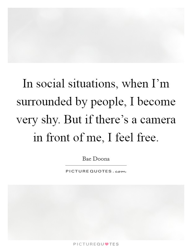 In social situations, when I'm surrounded by people, I become very shy. But if there's a camera in front of me, I feel free. Picture Quote #1