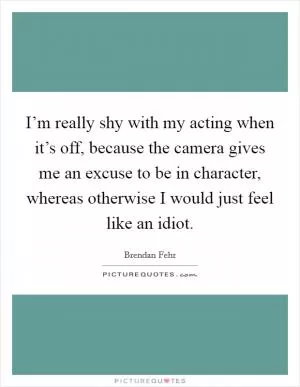 I’m really shy with my acting when it’s off, because the camera gives me an excuse to be in character, whereas otherwise I would just feel like an idiot Picture Quote #1