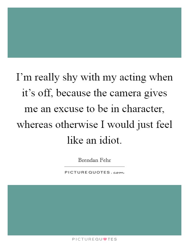 I'm really shy with my acting when it's off, because the camera gives me an excuse to be in character, whereas otherwise I would just feel like an idiot. Picture Quote #1