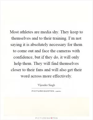 Most athletes are media shy. They keep to themselves and to their training. I’m not saying it is absolutely necessary for them to come out and face the cameras with confidence, but if they do, it will only help them. They will find themselves closer to their fans and will also get their word across more effectively Picture Quote #1