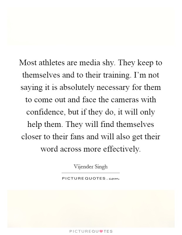 Most athletes are media shy. They keep to themselves and to their training. I'm not saying it is absolutely necessary for them to come out and face the cameras with confidence, but if they do, it will only help them. They will find themselves closer to their fans and will also get their word across more effectively. Picture Quote #1