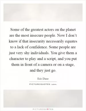 Some of the greatest actors on the planet are the most insecure people. Now I don’t know if that insecurity necessarily equates to a lack of confidence. Some people are just very shy individuals. You give them a character to play and a script, and you put them in front of a camera or on a stage, and they just go Picture Quote #1