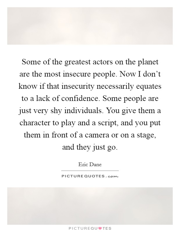 Some of the greatest actors on the planet are the most insecure people. Now I don't know if that insecurity necessarily equates to a lack of confidence. Some people are just very shy individuals. You give them a character to play and a script, and you put them in front of a camera or on a stage, and they just go. Picture Quote #1