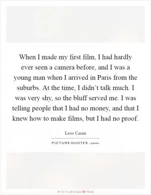 When I made my first film, I had hardly ever seen a camera before, and I was a young man when I arrived in Paris from the suburbs. At the time, I didn’t talk much. I was very shy, so the bluff served me. I was telling people that I had no money, and that I knew how to make films, but I had no proof Picture Quote #1