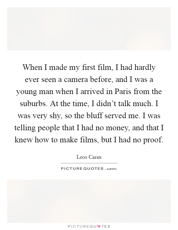 When I made my first film, I had hardly ever seen a camera before, and I was a young man when I arrived in Paris from the suburbs. At the time, I didn't talk much. I was very shy, so the bluff served me. I was telling people that I had no money, and that I knew how to make films, but I had no proof. Picture Quote #1